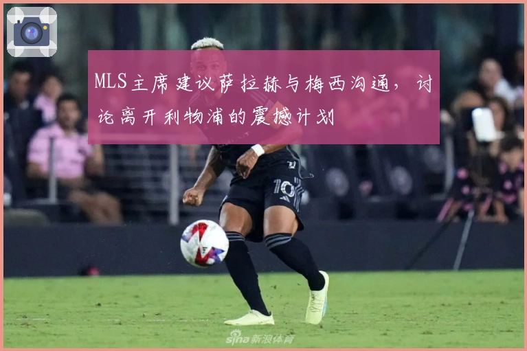 MLS主席建议萨拉赫与梅西沟通，讨论离开利物浦的震撼计划