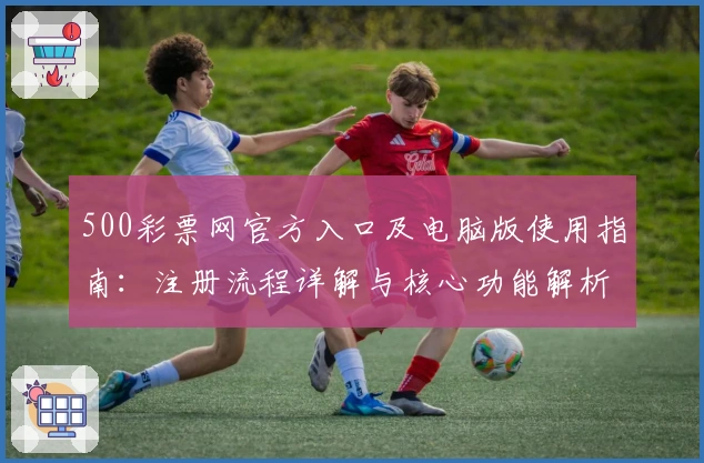 500彩票网官方入口及电脑版使用指南：注册流程详解与核心功能解析