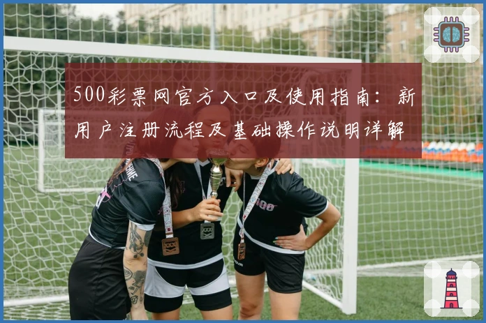 500彩票网官方入口及使用指南：新用户注册流程及基础操作说明详解
