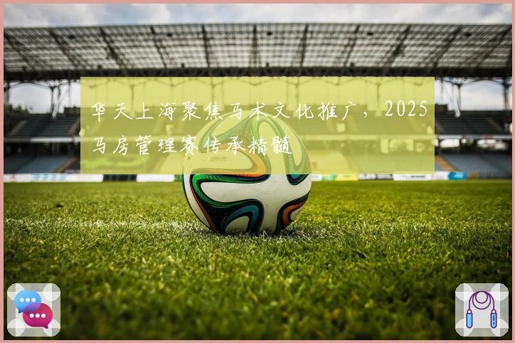 华天上海聚焦马术文化推广，2025马房管理赛传承精髓