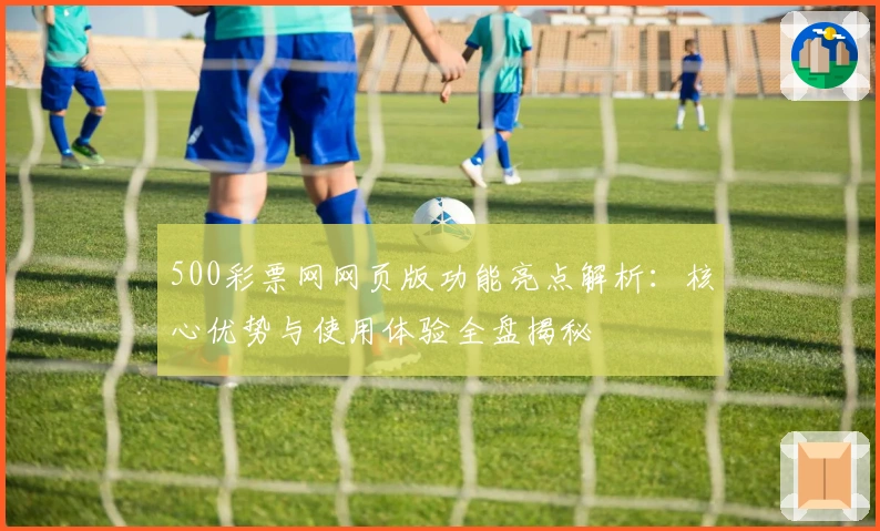 500彩票网网页版功能亮点解析：核心优势与使用体验全盘揭秘