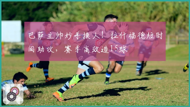 巴萨主帅妙手换人!拉什福德短时间助攻,赛季高效造15球