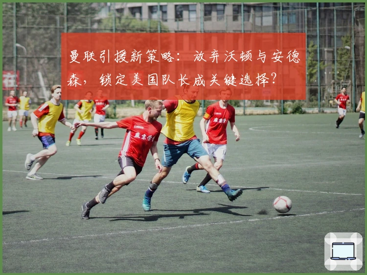曼联引援新策略：放弃沃顿与安德森，锁定美国队长成关键选择？