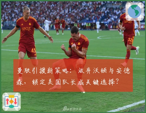 曼联引援新策略：放弃沃顿与安德森，锁定美国队长成关键选择？