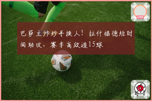 巴萨主帅妙手换人！拉什福德短时间助攻，赛季高效造15球