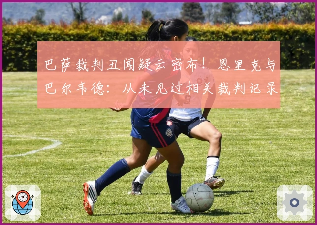 巴萨裁判丑闻疑云密布！恩里克与巴尔韦德：从未见过相关裁判记录