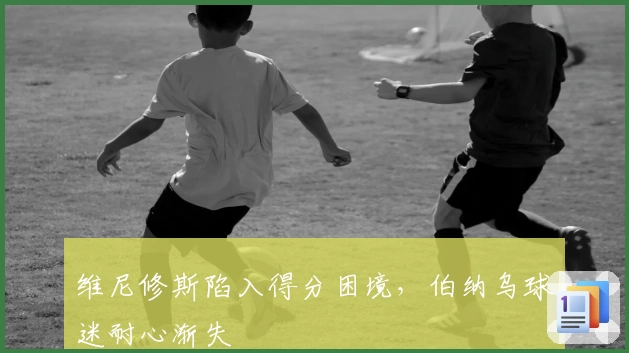 维尼修斯陷入得分困境，伯纳乌球迷耐心渐失