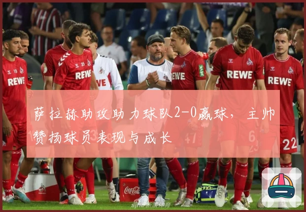 萨拉赫助攻助力球队2-0赢球,主帅赞扬球员表现与成长