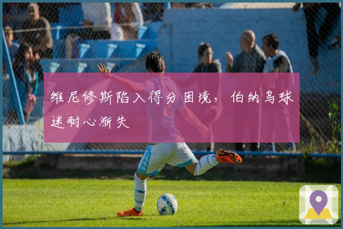 维尼修斯陷入得分困境，伯纳乌球迷耐心渐失