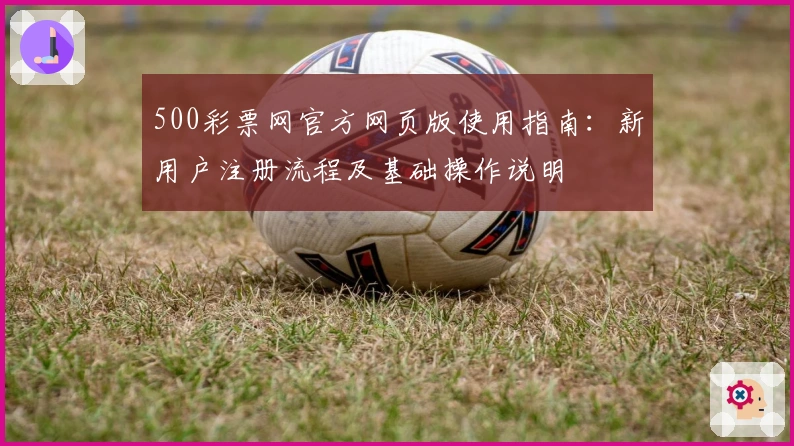 500彩票网官方网页版使用指南：新用户注册流程及基础操作说明