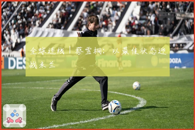 全球连线｜蔡雪桐：以最佳状态迎战米兰
