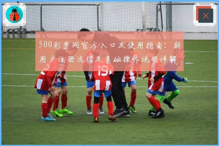500彩票网官方入口及使用指南：新用户注册流程及基础操作说明详解