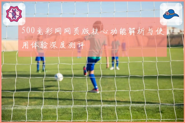 500竞彩网网页版核心功能解析与使用体验深度测评