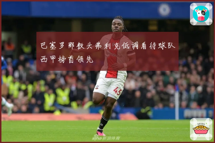 巴塞罗那教头弗利克低调看待球队西甲榜首领先