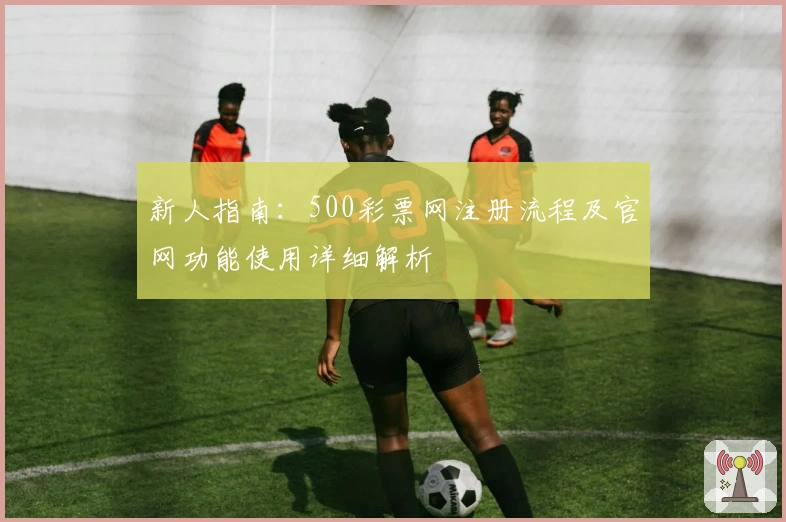 新人指南:500彩票网注册流程及官网功能使用详细解析